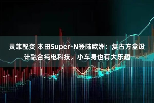 灵菲配资 本田Super-N登陆欧洲：复古方盒设计融合纯电科技，小车身也有大乐趣
