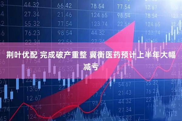 荆叶优配 完成破产重整 冀衡医药预计上半年大幅减亏