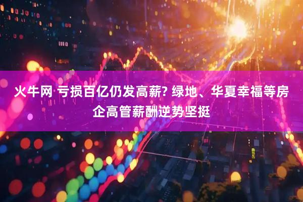火牛网 亏损百亿仍发高薪? 绿地、华夏幸福等房企高管薪酬逆势坚挺