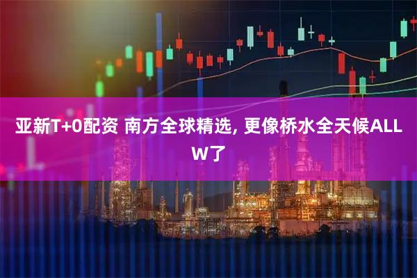 亚新T+0配资 南方全球精选, 更像桥水全天候ALLW了