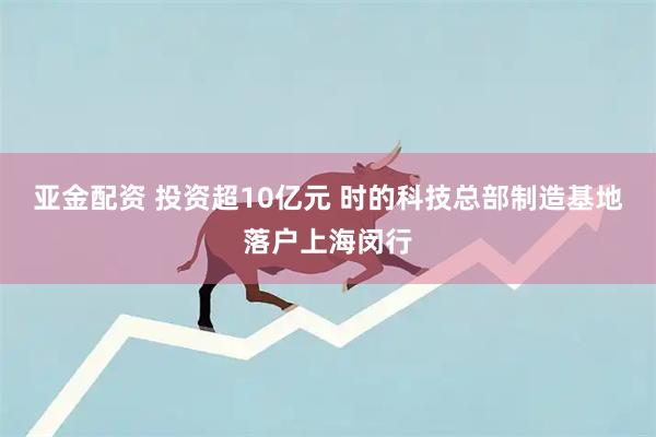 亚金配资 投资超10亿元 时的科技总部制造基地落户上海闵行