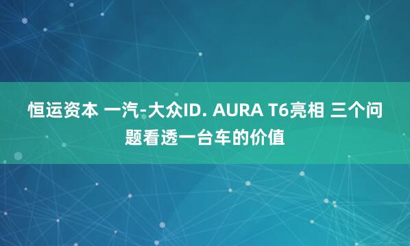 恒运资本 一汽-大众ID. AURA T6亮相 三个问题看透一台车的价值