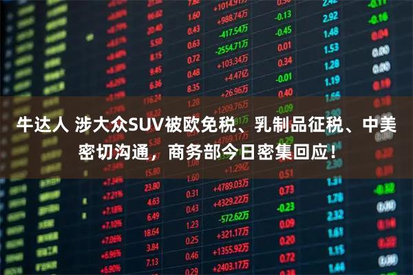 牛达人 涉大众SUV被欧免税、乳制品征税、中美密切沟通，商务部今日密集回应！