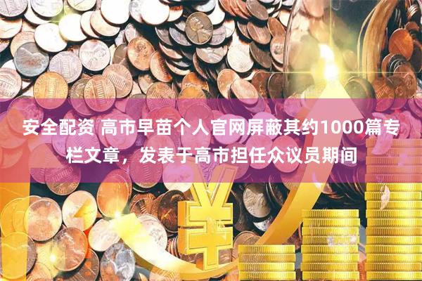 安全配资 高市早苗个人官网屏蔽其约1000篇专栏文章，发表于高市担任众议员期间