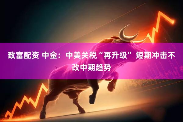 致富配资 中金：中美关税“再升级” 短期冲击不改中期趋势