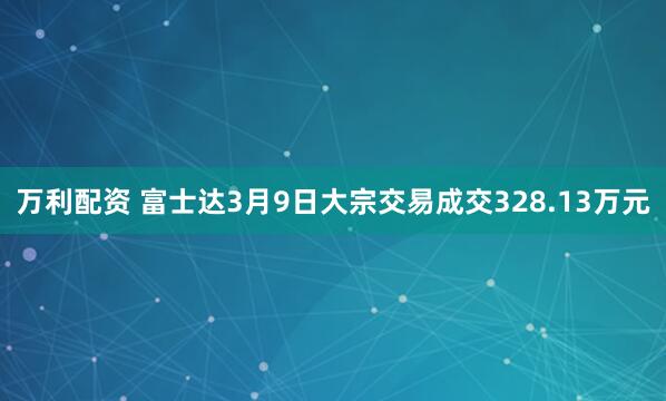 万利配资 富士达3月9日大宗交易成交328.13万元