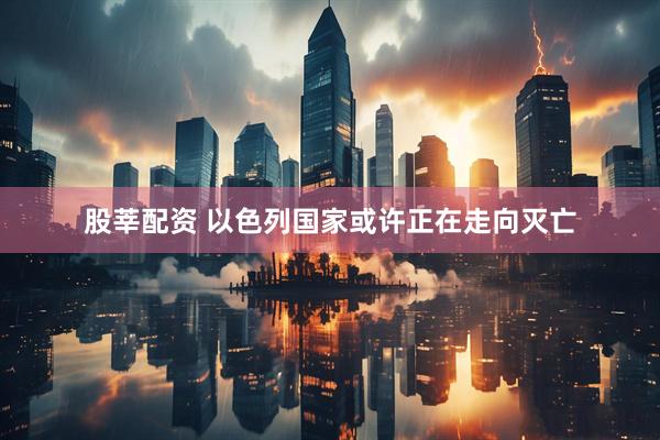 股莘配资 以色列国家或许正在走向灭亡