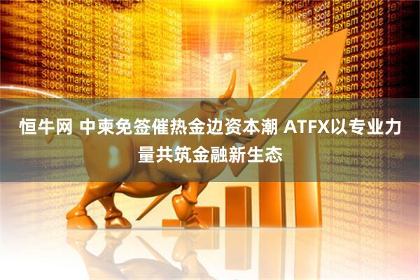恒牛网 中柬免签催热金边资本潮 ATFX以专业力量共筑金融新生态