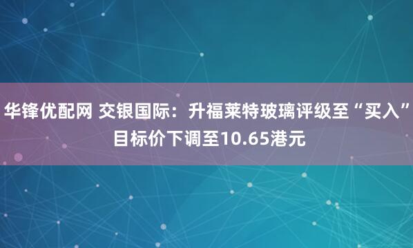 华锋优配网 交银国际：升福莱特玻璃评级至“买入” 目标价下调至10.65港元