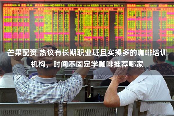 芒果配资 热议有长期职业班且实操多的咖啡培训机构，时间不固定学咖啡推荐哪家