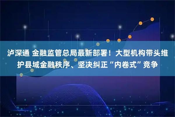 泸深通 金融监管总局最新部署！大型机构带头维护县域金融秩序、坚决纠正“内卷式”竞争