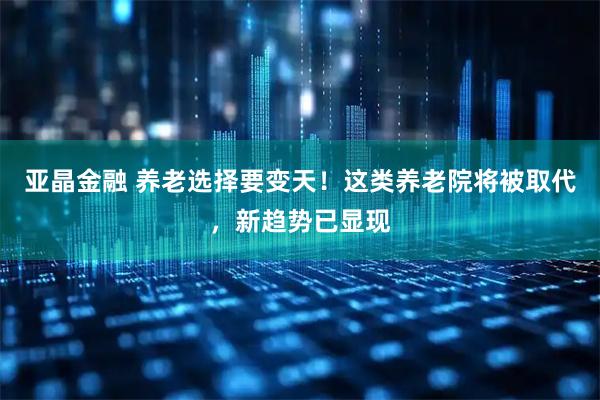 亚晶金融 养老选择要变天！这类养老院将被取代，新趋势已显现