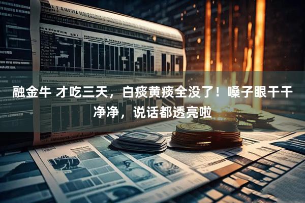 融金牛 才吃三天，白痰黄痰全没了！嗓子眼干干净净，说话都透亮啦
