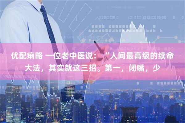 优配痢略 一位老中医说： “人间最高级的续命大法，其实就这三招。第一，闭嘴，少