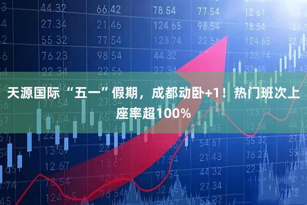 天源国际 “五一”假期，成都动卧+1！热门班次上座率超100%