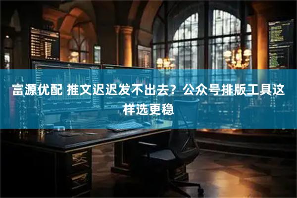富源优配 推文迟迟发不出去？公众号排版工具这样选更稳