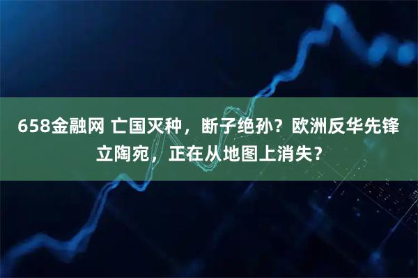 658金融网 亡国灭种，断子绝孙？欧洲反华先锋立陶宛，正在从地图上消失？