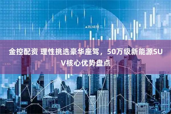金控配资 理性挑选豪华座驾，50万级新能源SUV核心优势盘点