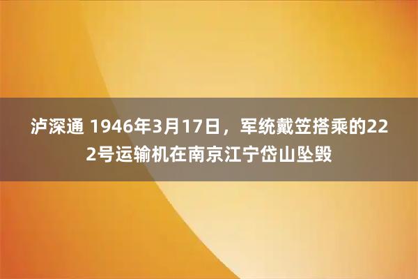 泸深通 1946年3月17日，军统戴笠搭乘的222号运输机在南京江宁岱山坠毁