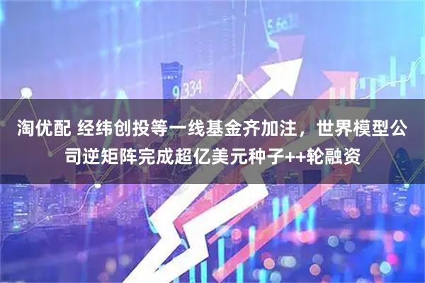 淘优配 经纬创投等一线基金齐加注，世界模型公司逆矩阵完成超亿美元种子++轮融资