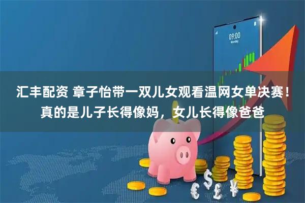 汇丰配资 章子怡带一双儿女观看温网女单决赛！真的是儿子长得像妈，女儿长得像爸爸