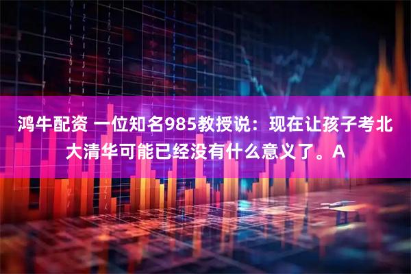 鸿牛配资 一位知名985教授说：现在让孩子考北大清华可能已经没有什么意义了。A