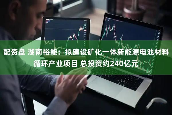 配资盘 湖南裕能：拟建设矿化一体新能源电池材料循环产业项目 总投资约240亿元