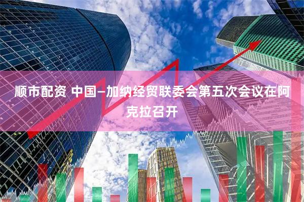 顺市配资 中国—加纳经贸联委会第五次会议在阿克拉召开